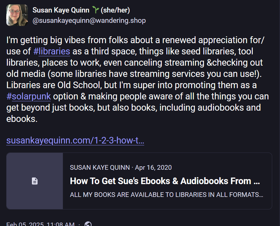 Susan Kaye Quinn 🌱(she/her) @susankayequinn@wandering.shop  I'm getting big vibes from folks about a renewed appreciation for/use of #libraries as a third space, things like seed libraries, tool libraries, places to work, even canceling streaming &checking out old media (some libraries have streaming services you can use!). Libraries are Old School, but I'm super into promoting them as a #solarpunk option & making people aware of all the things you can get beyond just books, but also books, including audiobooks and ebooks. 