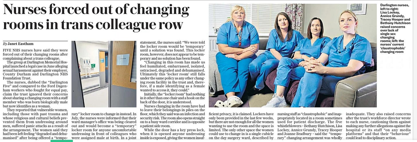 Nurses forced out of changing rooms in trans colleague row The Daily Telegraph25 Sep 2024By Janet Eastham  Darlington nurses, left to right: Lisa Lockey, Annice Grundy, Tracey Hooper and Bethany Hutchison raised concerns over lack of single sex changing rooms; left: the nurses’ current ‘claustrophobic’ changing room FIVE NHS nurses have said they were forced out of their changing rooms after complaining about a trans colleague.  The group at Darlington Memorial Hospital launched a legal case in June alleging sexual harassment against their employer, County Durham and Darlington NHS Foundation Trust.  The nurses, dubbed the “Darlington Five” and compared to the Ford Dagenham workers who fought for equal pay, claim the trust ignored their concerns about sharing a changing room with a staff member who was born biologically male but now identifies as a woman.  They reported that vulnerable women, including those with past trauma and whose religious and cultural beliefs prevented them from undressing around men, suffered panic attacks as a result of the arrangement. The women said they had been left feeling “degraded and dehumanised” after being offered a “temporary” locker room to change in instead. In July, the nurses were informed that their ward manager’s office was being cleared out and would become a “temporary” locker room for anyone uncomfortable undressing in front of colleagues who were assigned male at birth. In a joint statement, the nurses said: “We were told the locker room would be ‘temporary’ until a solution was found. This locker room, however, does not appear to be temporary and no solution has been found.  “Changing in this room has made us feel humiliated, embarrassed, isolated, ostracised, degraded and dehumanised. Ultimately this ‘locker room’ still falls under the same policy as any other changing room facility in the trust and, therefore, if a male identifying as a female wanted to access it, they could.”  Initially, the “locker room” had nothing in it other than one chair and a hook on the back of the door, it is understood.  Nurses changing in the room have had to leave their belongings in piles on the floor, which they said was an infection and security risk. The room also opens straight on to a busy ward corridor and is opposite a patient side room.  While the door has a key press lock, when it is opened anyone undressing inside is exposed, giving the women insufficient privacy, it is claimed. Lockers have only been provided in the last few weeks, but there are not enough for all the women wanting to use the room and the space is limited. The only other space the women could use to change in is a single cubicle on the day surgery ward, described by nursing staff as “claustrophobic” and inappropriately located in a room sometimes used for patient discharge. The five whistleblowers – Bethany Hutchison, Lisa Lockey, Annice Grundy, Tracey Hooper and Joanne Bradbury – said the “temporary” changing arrangement was wholly inadequate. They also raised concerns after the trust’s workforce director wrote to each nurse, cautioning them against making any further allegations against the hospital or its staff “on any media platforms” and that their “behaviour” could lead to disciplinary action.  Article Name:Nurses forced out of changing rooms in trans colleague row Publication:The Daily Telegraph Author:By Janet Eastham Start Page:3 End Page:3