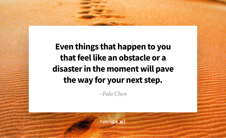Even things that happen to you that feel like an obstacle or a disaster in the moment will pave the way for your next step. ~ Fala Chen