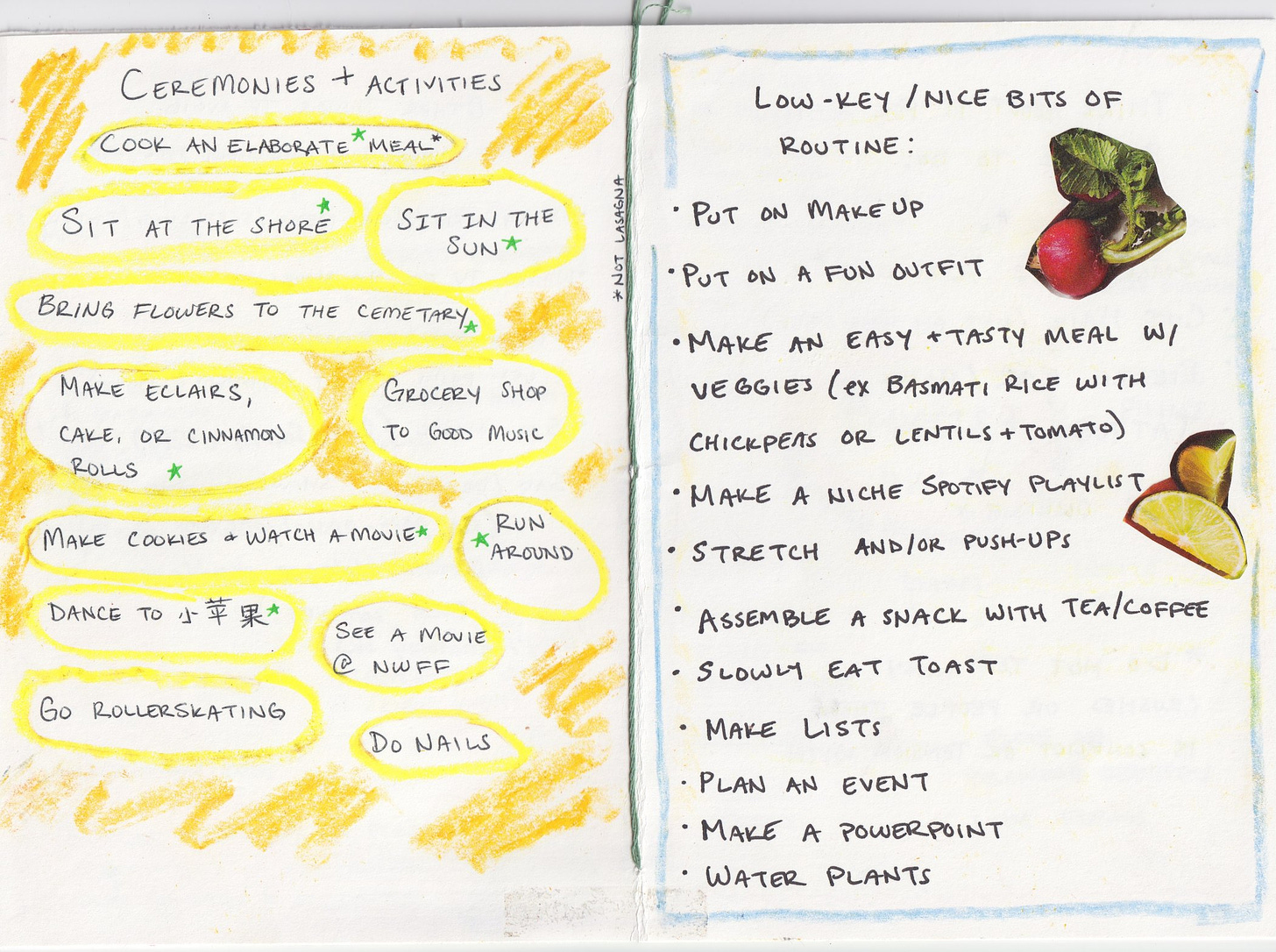 New page in yellow crayon, titled CEREMONIES AND ACTIVITIES Cook an elaborate meal* (not lasagna) , sit at the shore*, sit in the sun*, bring flowers to the cemetary*, make eclairs, cake or cinnamon rolls*, grocery shop to good music, make cookies & watch a movie*, run around*, dance to Little Apple*, see a movie @ NWFF, go rollerskating, do nails  A new page with a light blue border, titled LOW KEY/NICE BITS OF ROUTINE:  Put on makeup, put on a fun outfit, make an easy and tasty meal with veggies (like basmati rice with chickpeas or lentils and tomato), make a niche spotify playlist, stretch and/or push-ups, assemble a snack with tea/coffee, slowly eat toast, make lists, plan an event, make a powerpoint, water plants.  Magazine cut outs of a radish and some limes is blued for decoration in the margins. 