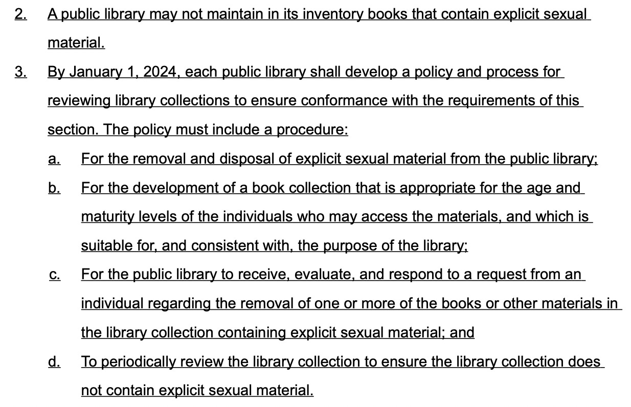 2. A public library may not maintain in its inventory books that contain explicit sexual material. 3. By January 1, 2024, each public library shall develop a policy and process for reviewing library collections to ensure conformance with the requirements of this section. The policy must include a procedure: a. For the removal and disposal of explicit sexual material from the public library; b. For the development of a book collection that is appropriate for the age and maturity levels of the individuals who may access the materials, and which is suitable for, and consistent with, the purpose of the library; c. For the public library to receive , evaluate, and respond to a request from an individual regarding the removal of one or more of the books or other materials in the library collection containing explicit sexual material; and d. To periodically review the library collection to ensure the library collection does not contain explicit sexual material.