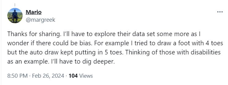 Mario @margreek Thanks for sharing. I’ll have to explore their data set some more as I wonder if there could be bias. For example I tried to draw a foot with 4 toes but the auto draw kept putting in 5 toes. Thinking of those with disabilities as an example. I’ll have to dig deeper.