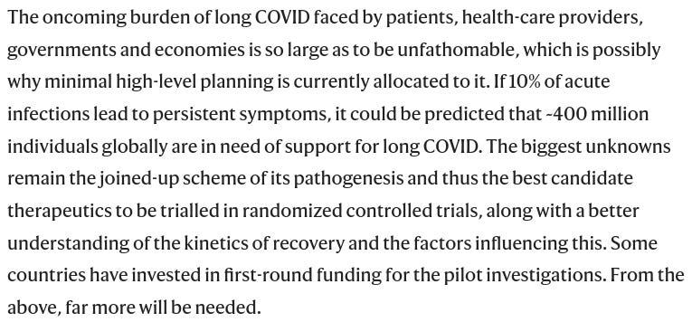 Die Belastung, die Long COVID für Patienten, Gesundheitsdienstleister, Regierungen und Volkswirtschaften mit sich bringt, ist so groß, dass sie kaum vorstellbar ist, was möglicherweise der Grund dafür ist, dass derzeit nur minimale Planungen auf höchster Ebene dafür vorgesehen sind. Wenn 10 % der akuten Infektionen zu anhaltenden Symptomen führen, könnte man davon ausgehen, dass weltweit etwa 400 Millionen Menschen Unterstützung für Long COVID benötigen. Die größten Unbekannten bleiben das vernetzte Schema der Pathogenese und damit die besten Therapiekandidaten, die in randomisierten kontrollierten Versuchen erprobt werden können, sowie ein besseres Verständnis des Zeitverlaufs der Genesung und der Faktoren, die diese beeinflussen. Einige Länder haben in einer ersten Runde Mittel für die Pilotuntersuchungen bereitgestellt. Ausgehend von den obigen Ausführungen wird noch viel mehr benötigt werden.