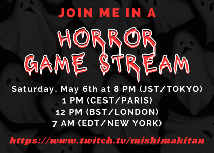 JOIN ME IN A HORROR GAME STREAM  Saturday, May 6th at 8 PM (JST/TOKYO) 1 PM (CEST/PARIS) 12 PM (BST/LONDON) 7 AM (EDT/NEW YORK)  https://www.twitch.tv/mishimakitan