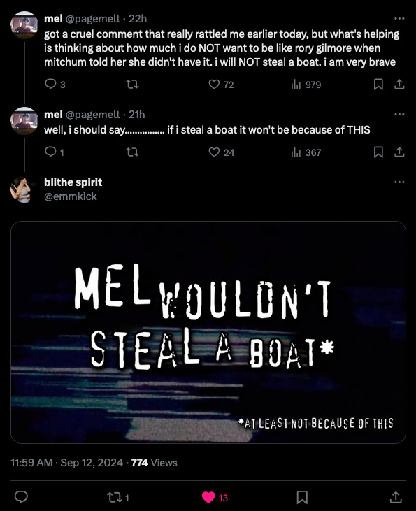 @pagemelt got a cruel comment that really rattled me earlier today, but what's helping is thinking about how much i do NOT want to be like rory gilmore when mitchum told her she didn't have it. i will NOT steal a boat. i am very brave @pagement: well, i should say................ if i steal a boat it won't be because of THIS @emmkick: [Anti-piracy meme fromat] Mel wouldn’t steal a boat (at least not because of this)