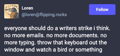 Mastodon post from @loren@flipping.rocks: everyone should do a writers strike I think. no more emails. no more documents. no more typing. throw that keyboard out the window and watch a bird or something