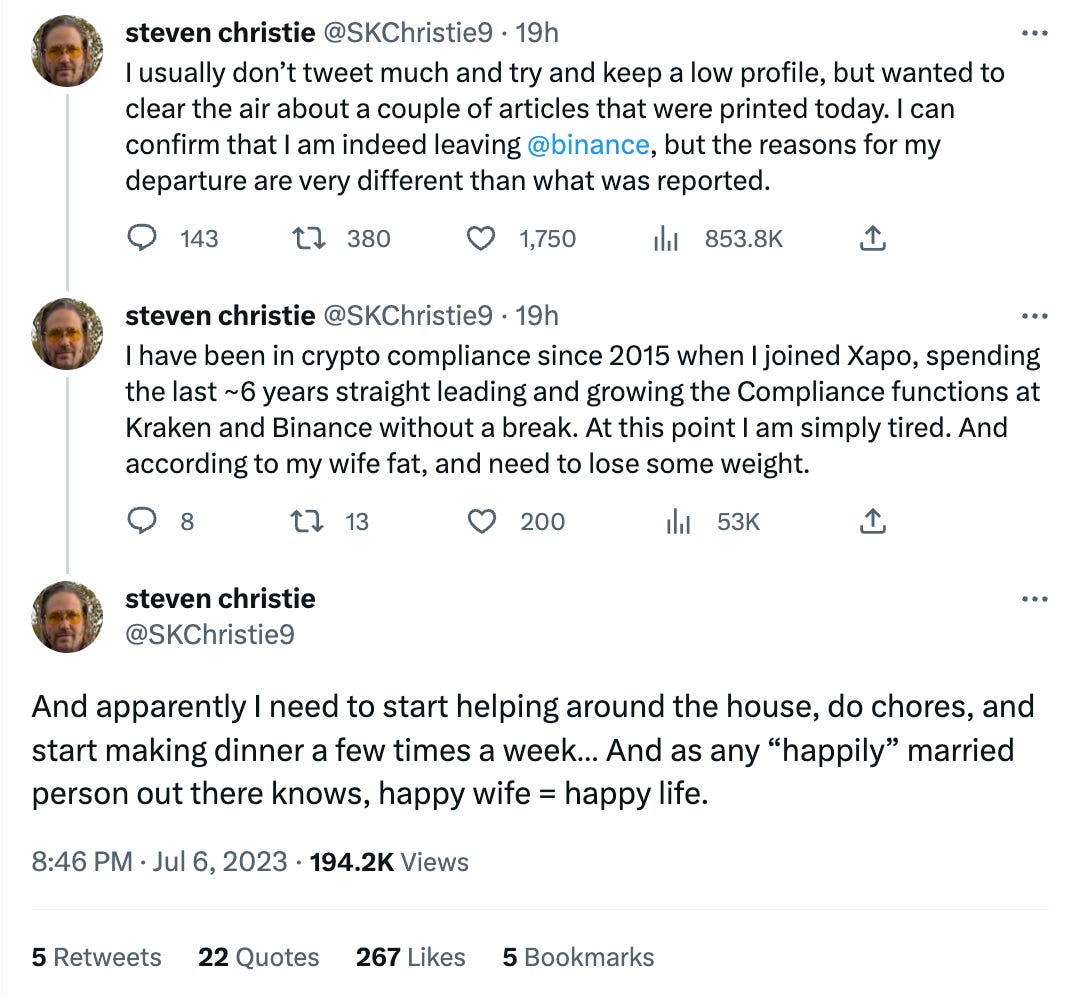 Tweet thread by Steven Christie (@SKChristie9)  I usually don’t tweet much and try and keep a low profile, but wanted to clear the air about a couple of articles that were printed today. I can confirm that I am indeed leaving @binance, but the reasons for my departure are very different than what was reported.  I have been in crypto compliance since 2015 when I joined Xapo, spending the last ~6 years straight leading and growing the Compliance functions at Kraken and Binance without a break. At this point I am simply tired. And according to my wife fat, and need to lose some weight.  And apparently I need to start helping around the house, do chores, and start making dinner a few times a week… And as any “happily” married person out there knows, happy wife = happy life.