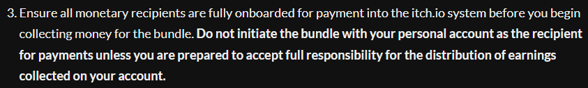 Ensure all monetary recipients are fully onboarded for payment into the itch.io system before you begin collecting money for the bundle. Do not initiate the bundle with your personal account as the recipient for payments unless you are prepared to accept full responsibility for the distribution of earnings collected on your account.