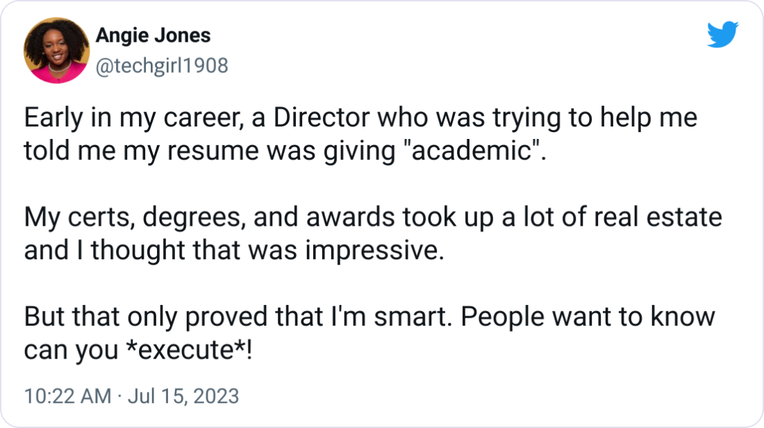  Angie Jones @techgirl1908 Early in my career, a Director who was trying to help me told me my resume was giving "academic".  My certs, degrees, and awards took up a lot of real estate and I thought that was impressive.  But that only proved that I'm smart. People want to know can you *execute*!