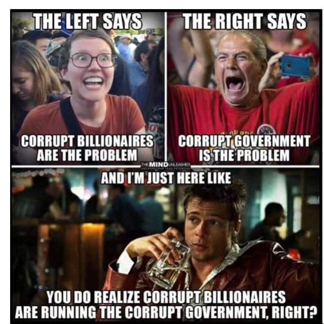 May be an image of 3 people and text that says 'THE LEFT SAYS THE RIGHT SAYS CORRUPT BILLIONAIRES ARE THE PROBLEM CORRUPT GOVERNMENT ISTHE PROBLEM MIND AND I'M JUST HERE LIKE YOU DO REALIZE CORRUPT BILLIONAIRES ARE RUNNING THE CORRUPT GOVERNMENT, RIGHT?'