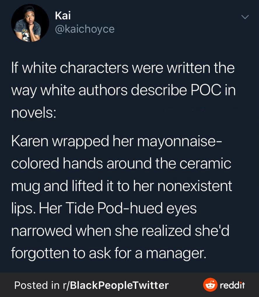 If white characters were written the way white authors describe POC in novels:Karen wrapped her mayonnaise-colored hands around the ceramic mug and lifted it to her nonexistent [sic] lips. Her Tide Pod-hued eyes narrowed when she realized she’d forgotten to ask for a manager.