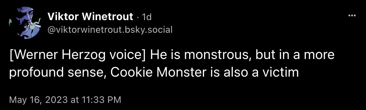 Skeet by Viktor Winetrout: “[Werner Herzog voice] He is monstrous, but in a more profound sense, Cookie Monster is also a victim”