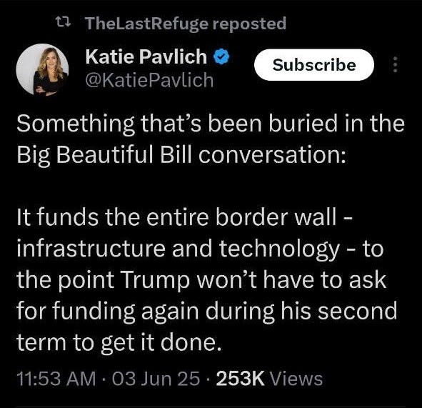 May be an image of text that says '10:59 5G, l 66 Post TheLastRefuger reposted Katie Pavlich @KatiePavlich Subscribe Something that's been buried in the Big Beautiful Bill conversation: It funds the entire border wall- infrastructure and technology the point Trump won't have to ask for funding again during his second term to get it done. to 11:53AM 03Jun25 253K lews 1,368 Reposts 42 Quotes 7,094 kes 62 Bookmarks Most relevant replies Agent XVI nΟ @xvliia Post Postyourreply your reply 8h'