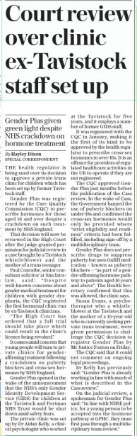 Court review over clinic ex-Tavistock staff set up Gender Plus given green light despite NHS crackdown on hormone treatment The Sunday Telegraph10 Nov 2024By Hayley Dixon SPECIAL CORRESPONDENT THE health regulator is being sued over its decision to approve a private trans clinic for children which has been set up by former Tavistock staff.  Gender Plus was registered by the Care Quality Commission (CQC) to prescribe hormones for those aged 16 and over despite a crackdown on such treatment by NHS England.  That decision will now be reviewed in the High Court after the judge granted permission for judicial review in a case brought by a Tavistock whistleblower and the mother of a trans teenager.  Paul Conrathe, senior consultant solicitor at Sinclairslaw, said: “Despite well-known concerns about gender medical treatment for children with gender dysphoria, the CQC registered the first hormonal clinic run by ex-Tavistock clinicians.  “The High Court has ordered that a full trial should take place which could result in the clinic’s licence being revoked.”  It comes amid concern that young people will turn to private clinics for genderaffirming treatment following a crackdown on puberty blockers and cross-sex hormones by NHS England.  Gender Plus opened in the wake of the announcement that the NHS’s only Gender Identity Development Service (GIDS) for children at the Tavistock and Portman NHS Trust would be shut down amid safety fears.  The private clinic was set up by Dr Aidan Kelly, a clinical psychologist who worked at the Tavistock for five years, and it employs a number of former GIDS staff.  It was registered with the CQC in January, making it the first of its kind to be approved by the health regulator to prescribe cross-sex hormones to over-16s. It is an offence for providers of regulated healthcare activities in the UK to operate if they are not registered.  The CQC approved Gender Plus just months before the publication of the Cass review. In the wake of Cass, the Government banned the use of puberty blockers on under-18s and confirmed the cross-sex hormones would only be provided where “strict eligibility and readiness” criteria had been fulfilled, including sign-off by a multidisciplinary team.  Gender Plus does not prescribe drugs to suppress puberty but uses GnRH medication – known as puberty blockers – “as part of a gender-affirming hormone pathway to patients aged 16 years and above”. The Health Secretary confirmed that this was allowed, the clinic says.  Susan Evans, a psychotherapist who a whistleblower at the Tavistock and the mother of a 15-year-old who is currently seeking private trans treatment, were given permission to challenge the CQC decision to register Gender Plus by Mr Justice Foxton on Friday.  The CQC said that it could not comment on ongoing legal proceedings.  Dr Kelly has previously said: “Gender Plus is already working in line with much of what is described in the Cass review.”  On the judicial review, a spokesman for Gender Plus said: “In line with NHSE policy, for a young person to be accepted into the hormone pathway at GPHC, they must first pass through a multidisciplinary team review.”  Article Name:Court review over clinic ex-Tavistock staff set up Publication:The Sunday Telegraph Author:By Hayley Dixon SPECIAL CORRESPONDENT Start Page:9 End Page:9