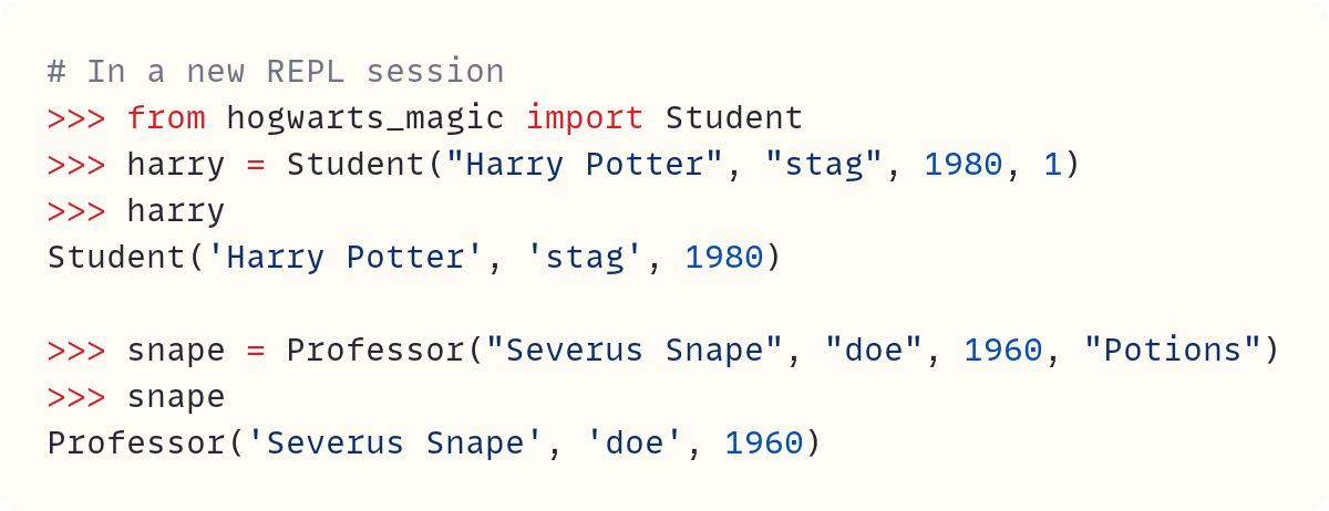 # In a new REPL session >>> from hogwarts_magic import Student >>> harry = Student("Harry Potter", "stag", 1980, 1) >>> harry Student('Harry Potter', 'stag', 1980)  >>> snape = Professor("Severus Snape", "doe", 1960, "Potions") >>> snape Professor('Severus Snape', 'doe', 1960) 
