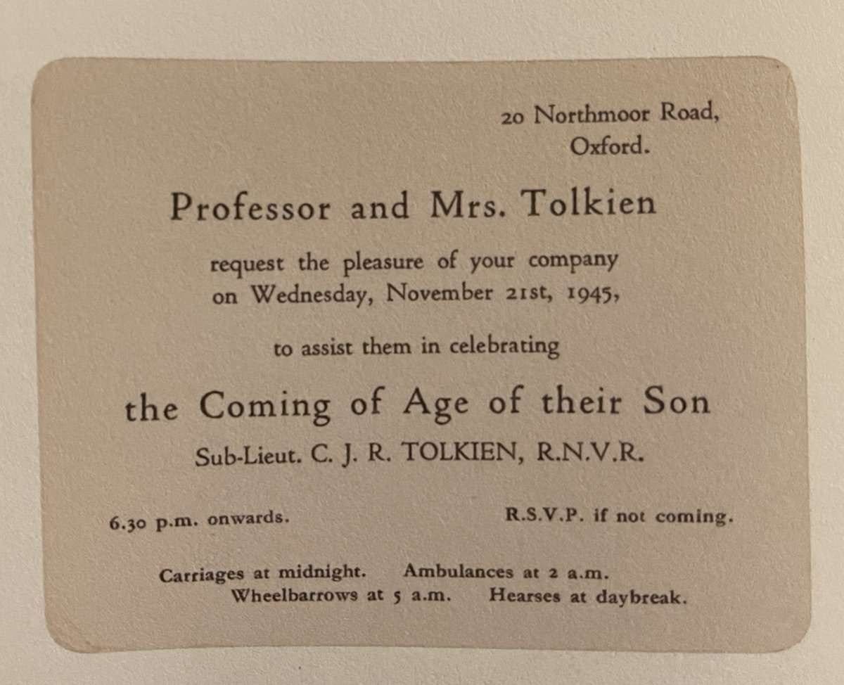 20 Northmoor Road, Oxford.
Professor and Mrs. Tolkien request the pleasure of your company on Wednesday, November 21st, 1945, to assist them in celebrating the Coming of Age of their Son Sub-Lieut. C. J. R. TOLKIEN, R.N.V.R.
6.30 p.m. onwards. R.S.V.P. if not coming.
Carriages at midnight. Ambulances at 2 a.m.
Wheelbarrows at 5 a.m. Hearses at daybreak.