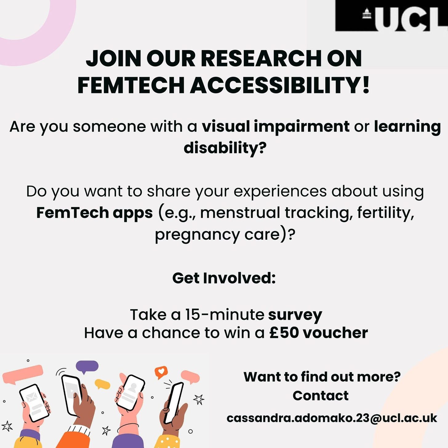 At the top right, there is a UCL logo.

Join Our Research on FemTech Accessibility!

Are you someone with a visual impairment or learning disability?

Do you want to share your experiences about using FemTech apps (e.g., menstrual tracking, fertility, pregnancy care)?

Get Involved:
Take a 15-minute survey
Have a chance to win a £50 voucher

Want to find out more? Contact cassandra.adomako.23@ucl.ac.uk

At the bottom, there are illustrations of diverse hands holding smartphones.
