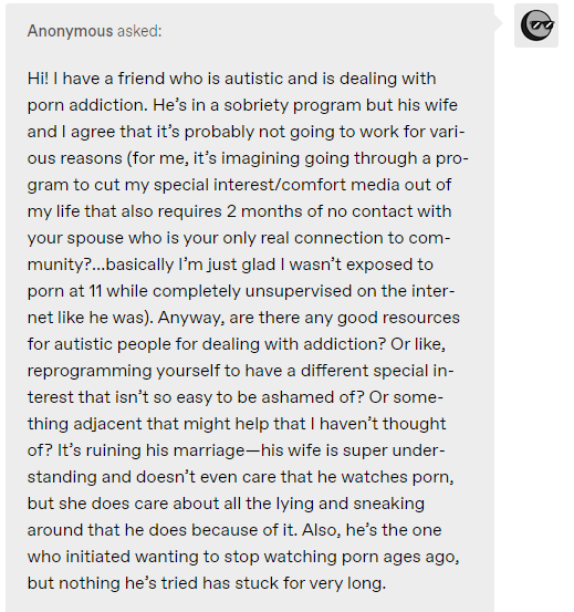 Hi! I have a friend who is autistic and is dealing with porn addiction. He’s in a sobriety program but his wife and I agree that it’s probably not going to work for various reasons (for me, it’s imagining going through a program to cut my special interest/comfort media out of my life that also requires 2 months of no contact with your spouse who is your only real connection to community?…basically I’m just glad I wasn’t exposed to porn at 11 while completely unsupervised on the internet like he