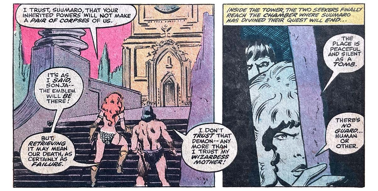 Two panels from this issue. In the first, Red Sonja and Suumaro stand before a short stairway that leads to a platform and then to an ornate door. Sonja says, “I trust, Suumaro, that your inherited powers will not make a pair of corpses of us.” Suumaro says, “It’s as I said, Sonja — the emblem will be there! But, retrieving it may mean our death, as certainly as failure. I don’t trust that demon — any more than I trust my wizardess mother!” The second panel shows Sonja and Summaro peeking in through a slightly open door. Narration reads, “Inside the tower, the two seekers finally reach the chamber where Suumaro has divined their quest will end…” Sonja says, “The place is peaceful and silent as a tomb. There’s no guard… human or other.”