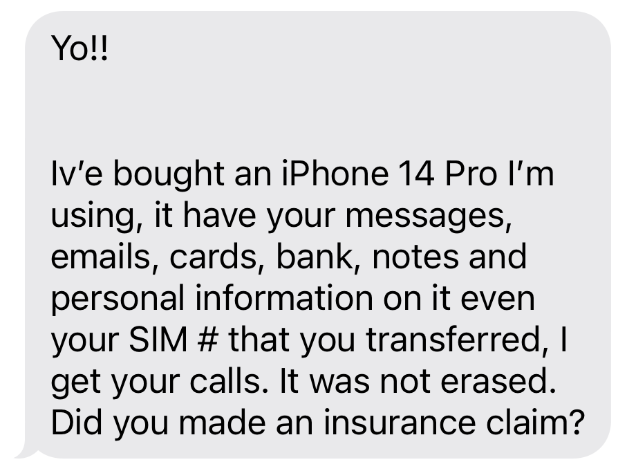 “Iv'e bought an iPhone 14 Pro I'm using, it have your messages, emails, cards, bank, notes and personal information on it even your SIM # that you transferred, I get your calls. It was not erased. Did you made an insurance claim?”