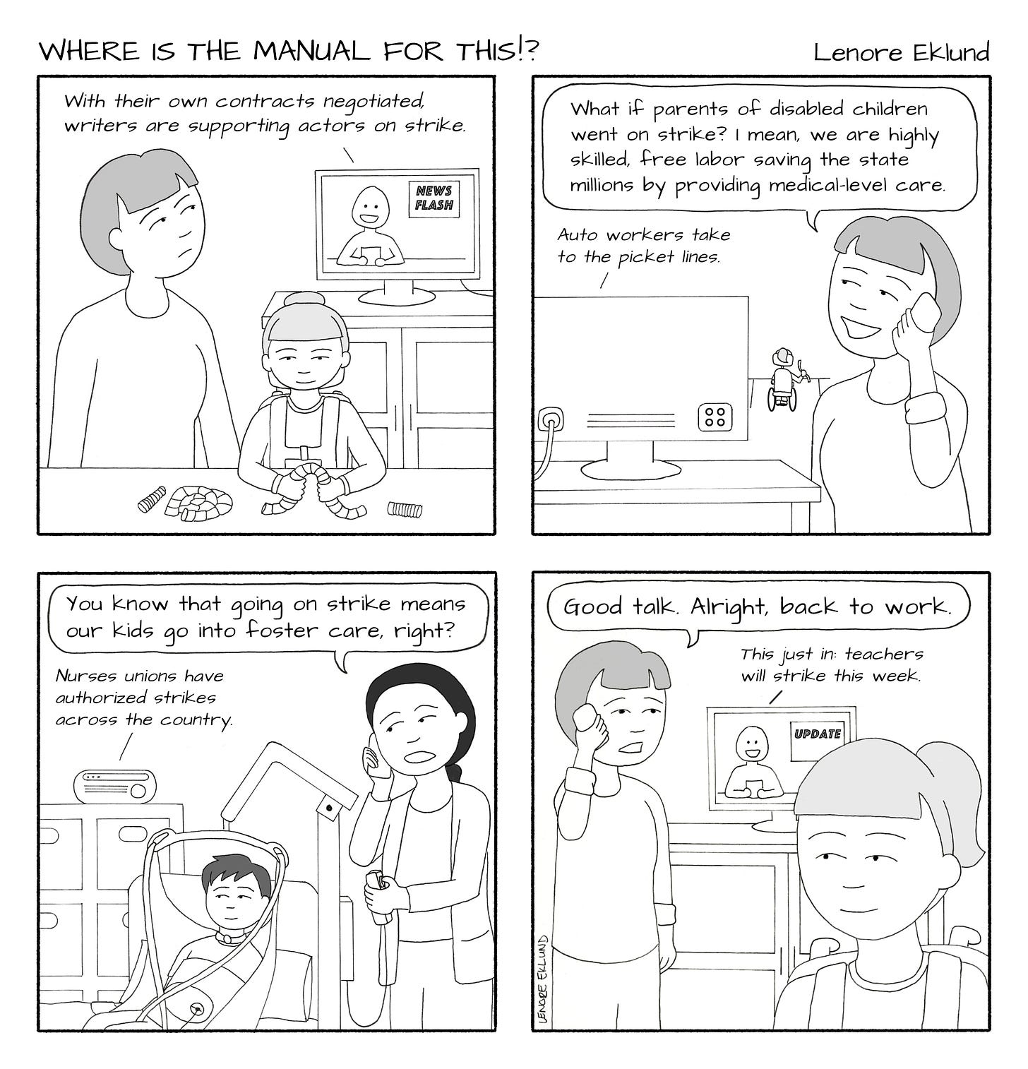 A four-panel line drawing called Where is the Manual for This?! by Lenore Eklund. In the first panel, a mom watches the news while her daughter in a wheelchair plays with a bendy toy. The anchor says “With their own contract negotiated, writers are supporting actors on strike.” In the second panel, the mom is on the phone while her daughter is in the background. “What if parents of disabled children went on strike?” she says. “I mean, we are highly skilled, free labor, saving the state millions by providing medical-level care.” In the background the TV continues: Auto workers take to the picket lines.” In the third panel, another mom on the phone replies: “You know that going on strike means our kids go into foster care, right?”  The mom’s son hangs in a lift system while the radio news says: “Nurses unions have authorized strikes across the country.” In the fourth panel, the first mom replies: “Good talk. Alright, back to work.” The TV news continues: “This just in: teachers will strike this week.”