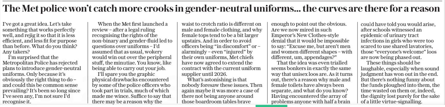 The Met police won’t catch more crooks in gender-neutral uniforms… the curves are there for a reason The Daily Telegraph1 Oct 2024 I’ve got a great idea. Let’s take something that works perfectly well, and rejig it so that it is less efficient, and less fit for purpose than before. What do you think? Any takers?  I’m surprised that the Metropolitan Police has rejected plans to introduce gender-neutral uniforms. Only because it’s obviously the right thing to do – and could this be common sense prevailing? It’s been so long since I’ve seen any, I’m not sure I’d recognise it.  When the Met first launched a review – after a legal ruling recognising the rights of the non-binary and gender-fluid led to questions over uniforms – I’d assumed that as usual, wokery would win out over the peripheral stuff, the minutiae. You know, like being able to carry out your job.  I’ll spare you the graphic physical drawbacks encountered by some of the police officers who took part in trials, much of which made me wince. Suffice to say that there may be a reason why the waist to crotch ratio is different on male and female clothing, and why female tops tend to be a bit larger upstairs. And in order to avoid officers being “in discomfort” or – alarmingly – even “injured” by their own uniforms, Met chiefs have now agreed to extend the contract with the current uniform supplier until 2026.  What’s astonishing is that nobody foresaw these issues. Then again maybe it was more a case of there not being anyone around those boardroom tables brave enough to point out the obvious. Are we now mired in such Emperor’s New Clothes-style denial that it would be impossible to say: “Excuse me, but aren’t men and women different shapes – with different, um, appendages?”  That the idea was even trialled seems bonkers in exactly the same way that unisex loos are. As it turns out, there’s a reason why male and female toilets have always been separate, and what do you know? Having encountered the array of problems anyone with half a brain could have told you would arise, after schools witnessed an epidemic of urinary tract infections in girls who were too scared to use shared lavatories, those “everyone’s welcome” loos are now being phased out.  These things should be laughable, especially when sound judgment has won out in the end. But there’s nothing funny about the funds ploughed into them, the time wasted on them or, indeed, the dignity lost purely for the sake of a little virtue-signalling.  Article Name:The Met police won’t catch more crooks in gender-neutral uniforms… the curves are there for a reason Publication:The Daily Telegraph Start Page:7 End Page:7