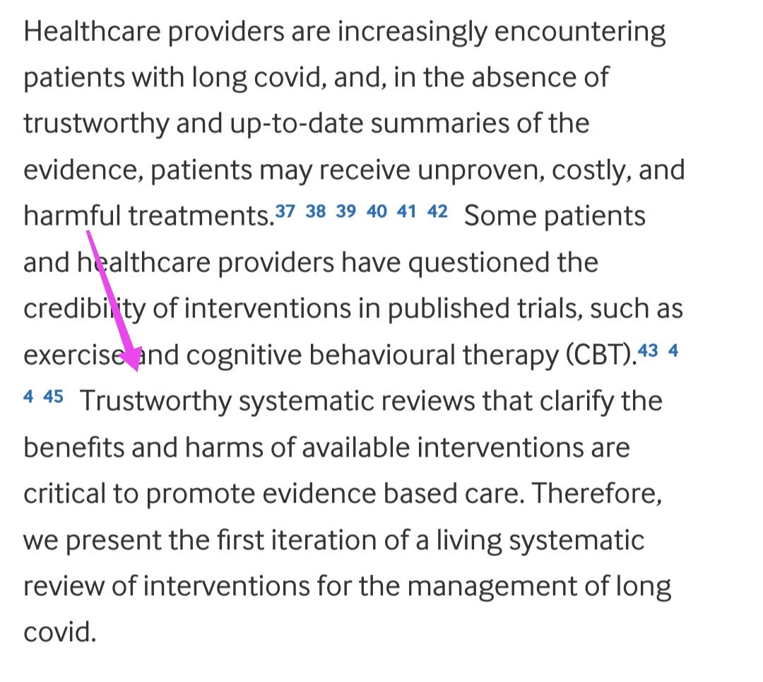 Healthcare providers are increasingly encountering patients with long covid, and, in the absence of trustworthy and up-to-date summaries of the evidence, patients may receive unproven, costly, and harmful treatments.373839404142 Some patients and healthcare providers have questioned the credibility of interventions in published trials, such as exercise and cognitive behavioural therapy (CBT).434445 Trustworthy systematic reviews that clarify the benefits and harms of available interventions are critical to promote evidence based care. Therefore, we present the first iteration of a living systematic review of interventions for the management of long covid.