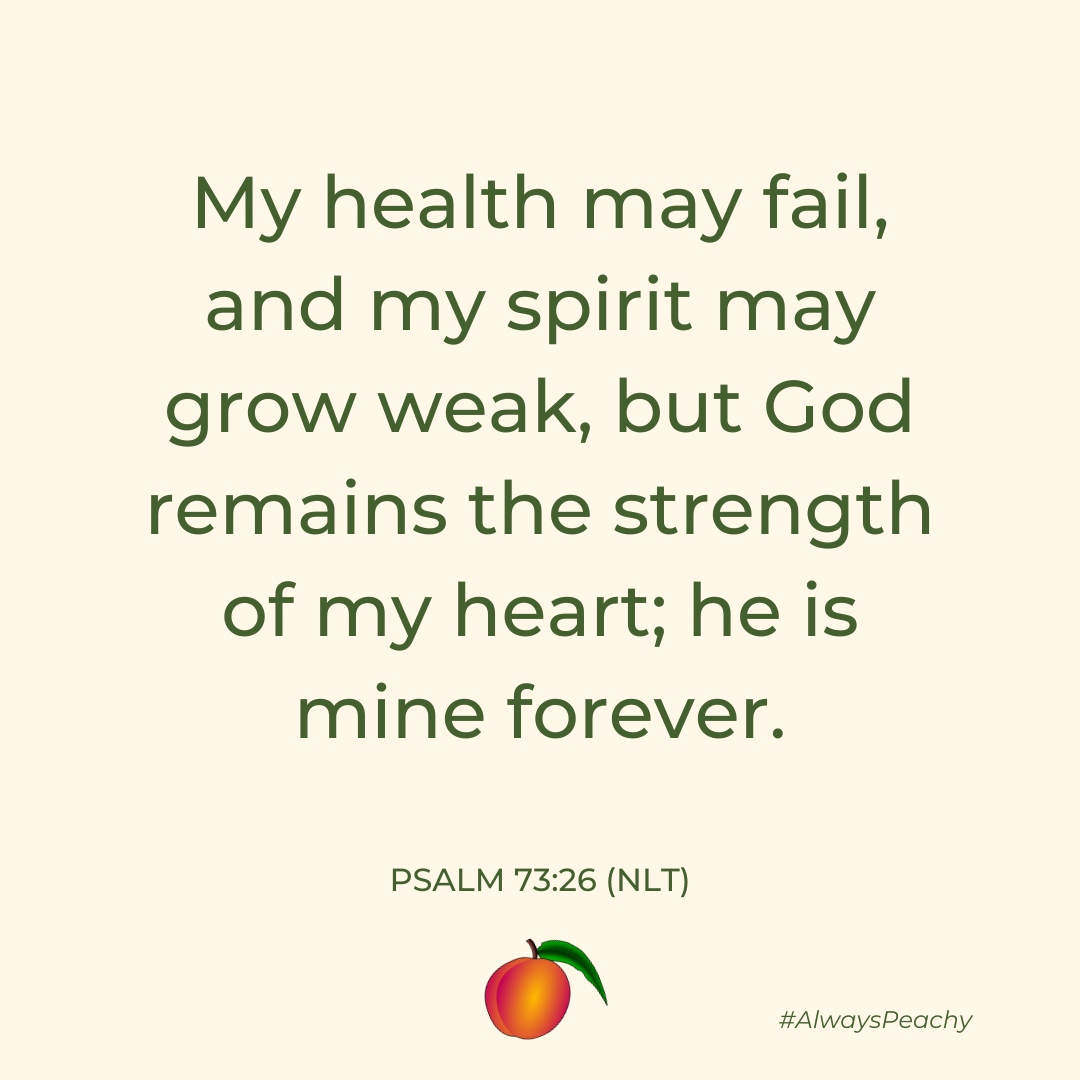 My health may fail, and my spirit may grow weak, but God remains the strength of my heart; he is mine forever. (Psalm 73:26)