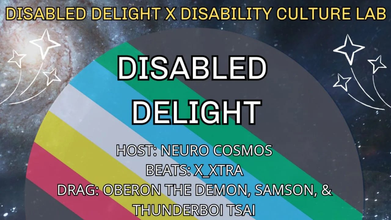 A flier with a galaxy background in shades of light to dark blue. On each side are two graphic images of white shooting stars pointing towards the center. At the top of the flier is the collaboration name: “Disabled Delight X Disability Culture Lab.” In the center foreground is a circular graphic of the disability pride flag; inside the disability pride flag are the words detailing the show name, cast, date, time, location, and ticket info. At the top of the graphic is the show name “Disabled Delight.” Next right below in the center is the name of the show host “Host: Neuro Cosmos” and then the name of the DJ “Beats: DJ X_Xtra.” The last line in the center is the drag show cast “Drag: Oberon The Demon, Samson, & Thunderboi Tsai.” At the bottom of the same graphic is the Disabled Delight info: “Fri July 26. Doors 6:30PM, Show 8PM. 1441 L ST NW DC. $0-10 Tickets.” At the bottom of the flier, below the graphic, are the logos of the organizations co-hosting and co-sponsoring Disabled Delight for disability pride month: Disability Culture Lab, NAMED Advocates, Crushing Colonialism, New Disabled South, and Autistic Women & Nonbinary Network.