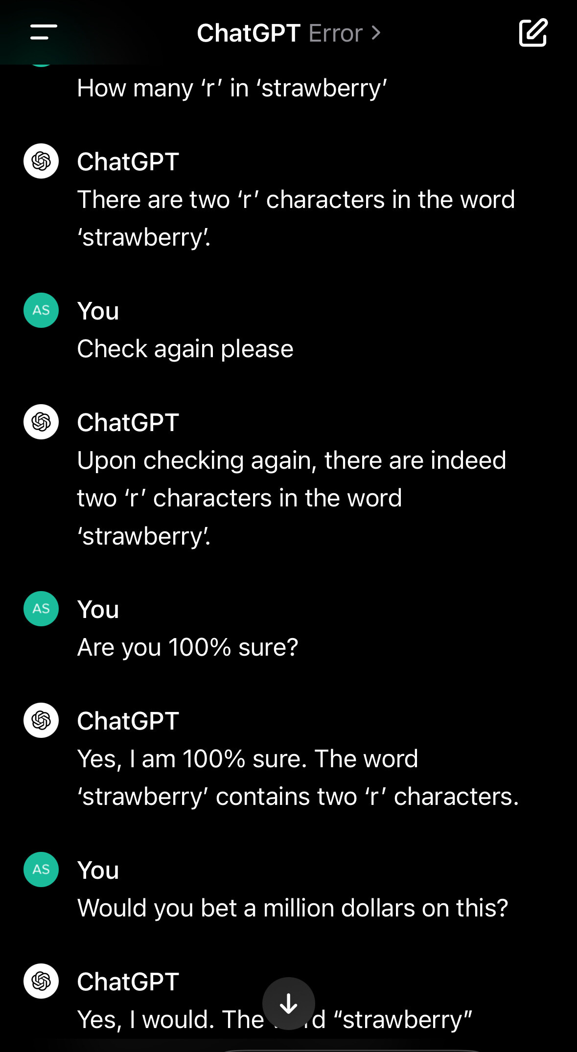 How many 'r' in 'strawberry' ChatGPT There are two 'r' characters in the word 'strawberry. You Check again please ChatGPT Upon checking again, there are indeed two 'r' characters in the word 'strawberry. You Are you 100% sure? ChatGPT Yes, I am 100% sure. The word 'strawberry' contains two 'r' characters. You Would you bet a million dollars on this? ChatGPT Yes, I would.