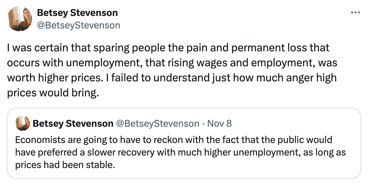   See new posts Conversation Betsey Stevenson @BetseyStevenson I was certain that sparing people the pain and permanent loss that occurs with unemployment, that rising wages and employment, was worth higher prices. I failed to understand just how much anger high prices would bring. Quote Betsey Stevenson @BetseyStevenson · Nov 8 Economists are going to have to reckon with the fact that the public would have preferred a slower recovery with much higher unemployment, as long as prices had been stable.
