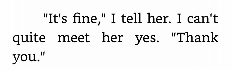 "It's fine," I tell her. I can't quite meet her yes. "Thank you." 