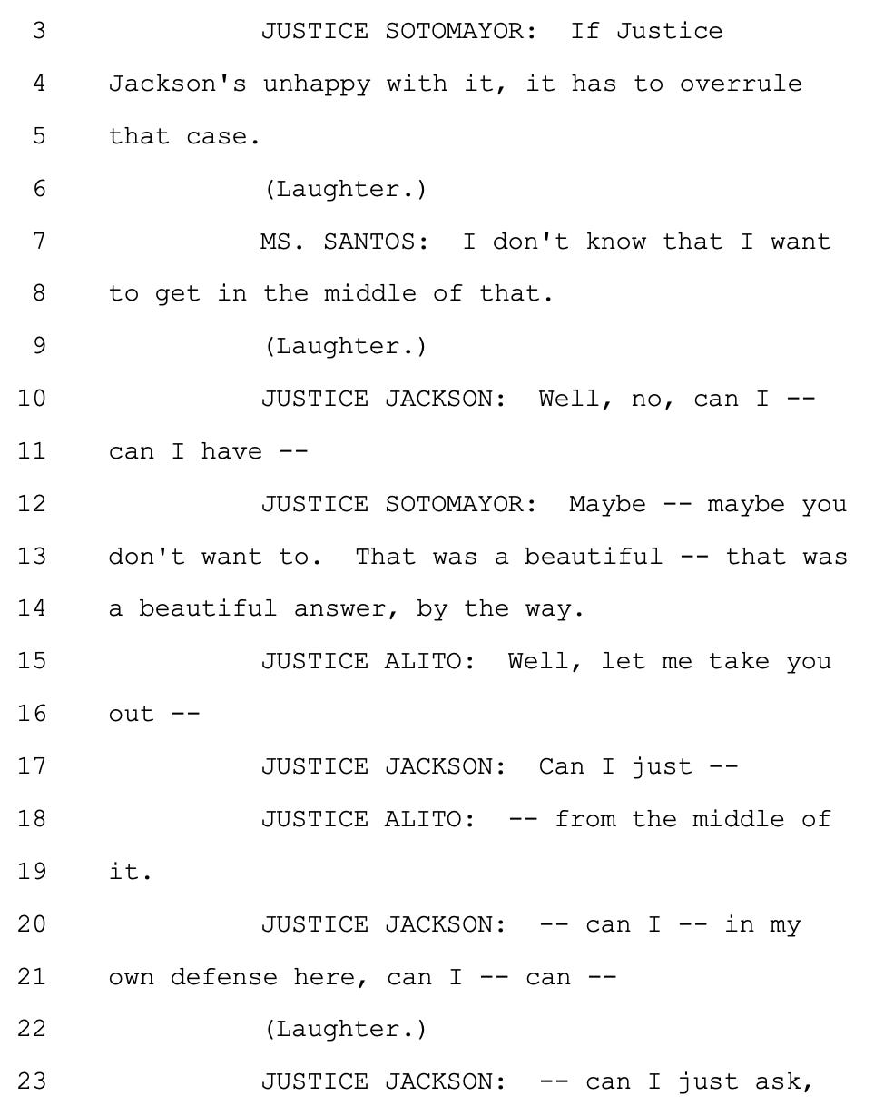 JUSTICE SOTOMAYOR: If Justice Jackson's unhappy with it, it has to overrule that case. (Laughter.) MS. SANTOS: I don't know that I want to get in the middle of that. (Laughter.) JUSTICE JACKSON: Well, no, can I -- can I have -- JUSTICE SOTOMAYOR: Maybe -- maybe you don't want to. That was a beautiful -- that was a beautiful answer, by the way. JUSTICE ALITO: Well, let me take you out -- JUSTICE JACKSON: Can I just -- JUSTICE ALITO: -- from the middle of it. JUSTICE JACKSON: -- can I -- in my own defense here, can I -- can -- (Laughter.) JUSTICE JACKSON: -- can I just ask,