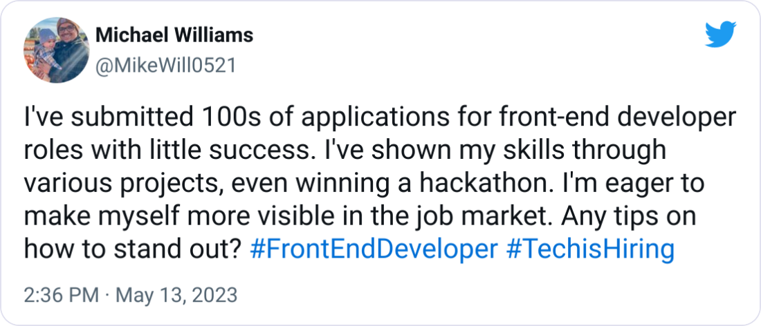 Michael Williams @MikeWill0521 I've submitted 100s of applications for front-end developer roles with little success. I've shown my skills through various projects, even winning a hackathon. I'm eager to make myself more visible in the job market. Any tips on how to stand out? #FrontEndDeveloper #TechisHiring