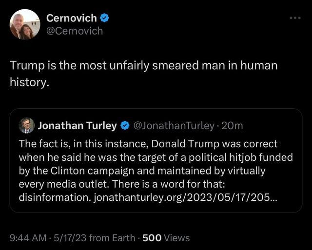 May be an image of 2 people and text that says 'Cernovich @Cernovich Trump is the most unfairly smeared man in human history. Jonathan Turley @JonathanTurley The fact is, in this instance, Donald Trump was correct when he said he was the target of a political hitjob funded by the Clinton campaign and maintained by virtually every media outlet. There is a word for that: Û 500 Views'