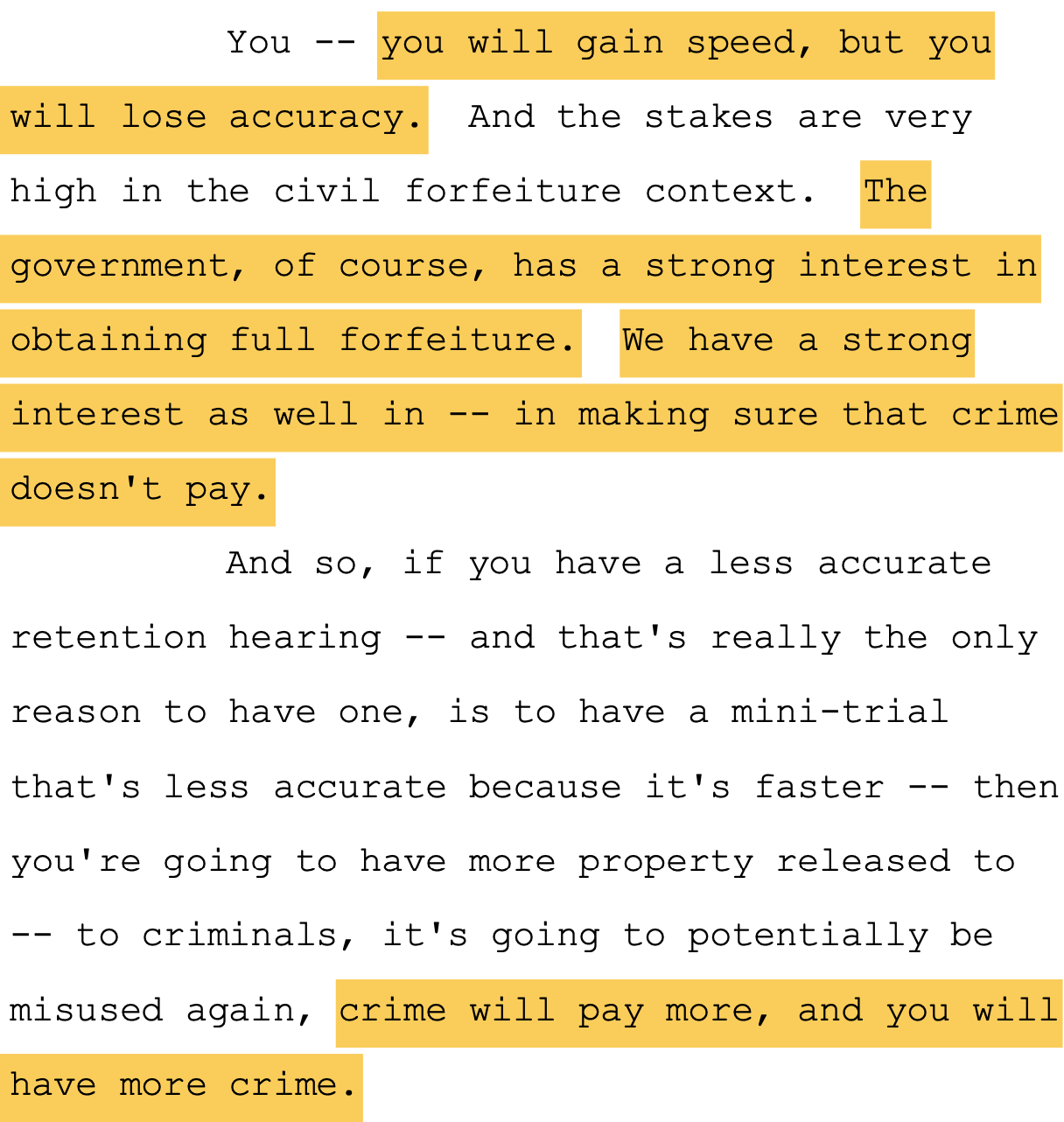You -- you will gain speed, but you 8 will lose accuracy. And the stakes are very 9 high in the civil forfeiture context. The 10 government, of course, has a strong interest in 11 obtaining full forfeiture. We have a strong 12 interest as well in -- in making sure that crime 13 doesn't pay. 14 And so, if you have a less accurate 15 retention hearing -- and that's really the only 16 reason to have one, is to have a mini-trial 17 that's less accurate because it's faster -- then 18 you're going to have more property released to 19 -- to criminals, it's going to potentially be 20 misused again, crime will pay more, and you will 21 have more crime.