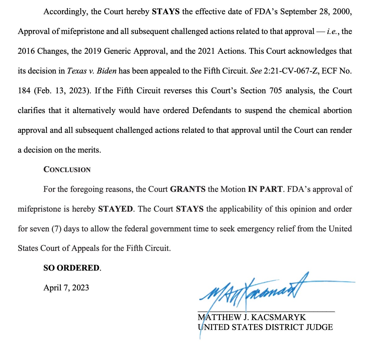 Accordingly, the Court hereby STAYS the effective date of FDA’s September 28, 2000, Approval of mifepristone and all subsequent challenged actions related to that approval — i.e., the 2016 Changes, the 2019 Generic Approval, and the 2021 Actions. This Court acknowledges that its decision in Texas v. Biden has been appealed to the Fifth Circuit. See 2:21-CV-067-Z, ECF No. 184 (Feb. 13, 2023). If the Fifth Circuit reverses this Court’s Section 705 analysis, the Court clarifies that it alternatively would have ordered Defendants to suspend the chemical abortion approval and all subsequent challenged actions related to that approval until the Court can render a decision on the merits. CONCLUSION For the foregoing reasons, the Court GRANTS the Motion IN PART. FDA’s approval of mifepristone is hereby STAYED. The Court STAYS the applicability of this opinion and order for seven (7) days to allow the federal government time to seek emergency relief from the United States Court of Appeals for the Fifth Circuit. SO ORDERED. April 7, 2023