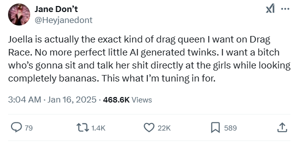 Tweet from @Heyjanedont saying "Joella is actually the exact kind of drag queen I want on Drag Race. No more perfect little AI generated twinks. I want a bitch who’s gonna sit and talk her shit directly at the girls while looking completely bananas. This what I’m tuning in for."
