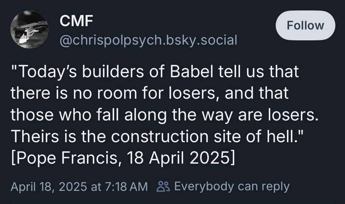 May be an image of text that says 'CMF @chrispolpsych.bsky.social Follow "Today's builders of Babel tell us that there is no room for losers, and that those who fall along the way are losers. Theirs is the construction site of hell." [Pope Francis, 18 April 2025] April 18, 2025 at at7:18AM 7:18 Everybody can reply'