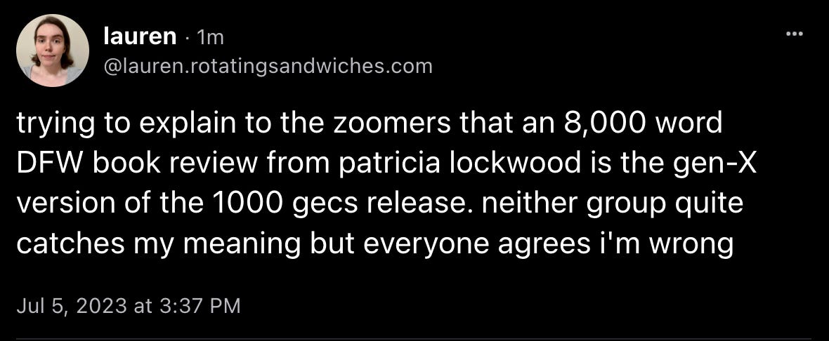 Lauren from rotating sandwiches posts: “trying to explain to the zoomers that an 8,000 word DFW book review from patricia lockwood is the gen-X version of the 1000 gecs release. neither group quite catches my meaning but everyone agrees i'm wrong”