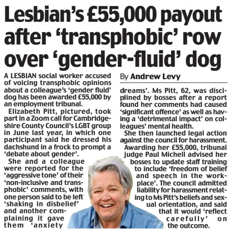 Lesbian’s £55,000 payout after ‘transphobic’ row over ‘gender-fluid’ dog Daily Mail17 Sep 2024By Andrew Levy  A LESBIAN social worker accused of voicing transphobic opinions about a colleague’s ‘gender fluid’ dog has been awarded £55,000 by an employment tribunal.  Elizabeth Pitt, pictured, took part in a Zoom call for Cambridgeshire County Council’s LGBT group in June last year, in which one participant said he dressed his dachshund in a frock to prompt a ‘debate about gender’.  She and a colleague were reported for the ‘aggressive tone’ of their ‘non-inclusive and transphobic’ comments, with one person said to be left ‘shaking in disbelief’ and another complaining it gave them ‘anxiety dreams’. Ms Pitt, 62, was disciplined by bosses after a report found her comments had caused ‘significant offence’ as well as having a ‘detrimental impact’ on colleagues’ mental health.  She then launched legal action against the council for harassment. Awarding her £55,000, tribunal judge Paul Michell advised her bosses to update staff training to include ‘freedom of belief and speech in the workplace’. The council admitted liability for harassment relating to Ms Pitt’s beliefs and sexual orientation, and said that it would ‘reflect carefully’ on the outcome.  Article Name:Lesbian’s £55,000 payout after ‘transphobic’ row over ‘gender-fluid’ dog Publication:Daily Mail Author:By Andrew Levy Start Page:6 End Page:6