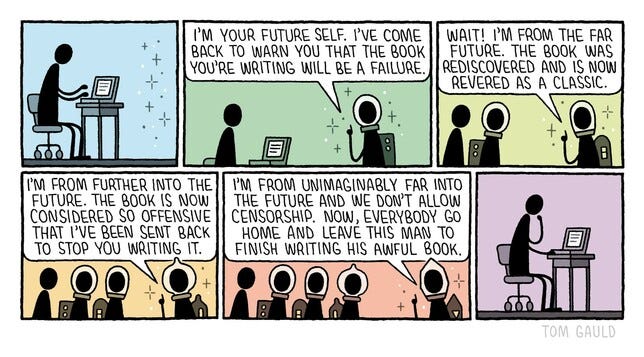 A Tom Gauld strip.
PANEL ONE: A person at a computer keyboard.
PANEL TWO: A person wearing a space helmet appears, and says: "I'm your future self. I've come back to warn you that the book you're writing will be a failure."
PANEL THREE: A second person wearing a space helmet joins them, saying: "Wait! I'm from the far future. The book was rediscovered and is now revered as a classic."
PANEL FOUR: A third person wearing a space helmet pops up, and says: "I'm from further into the future. The book is now considered so offensive that I've been sent back to stop you writing it."
PANEL FIVE A fourth person wearing a space helmet shows up, and says: "I'm from unimaginably far into the future and we don't allow censorship. Now, everybody go home and leave this man to finish writing his awful book."
PANEL SIX: Similar to the first panel, except the figure now has a hand to their chin, thinking.