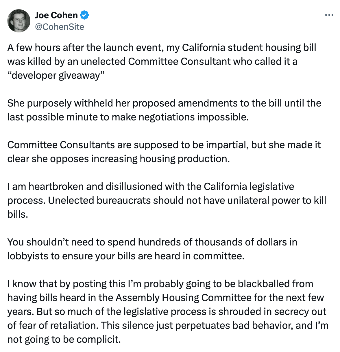  See new posts Conversation Joe Cohen @CohenSite A few hours after the launch event, my California student housing bill was killed by an unelected Committee Consultant who called it a “developer giveaway”  She purposely withheld her proposed amendments to the bill until the last possible minute to make negotiations impossible.  Committee Consultants are supposed to be impartial, but she made it clear she opposes increasing housing production.  I am heartbroken and disillusioned with the California legislative process. Unelected bureaucrats should not have unilateral power to kill bills.  You shouldn’t need to spend hundreds of thousands of dollars in lobbyists to ensure your bills are heard in committee.  I know that by posting this I’m probably going to be blackballed from having bills heard in the Assembly Housing Committee for the next few years. But so much of the legislative process is shrouded in secrecy out of fear of retaliation. This silence just perpetuates bad behavior, and I’m not going to be complicit. 8:05 PM · Apr 9, 2024 · 297K  Views