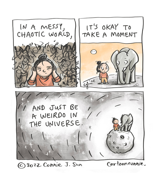 A Weirdo in the Universe 3-panel comic of a cartoon girl with a bun, trying to tune out the messy chaos of human society. In panel 1, her eyes are closed and her hands are covering her ears. She is surrounded by tight, inky, swirling, scribbled lines. In panel 2, the image pans out a little and she is not totally alone; there's an elephant and they make eye contact without words. In panel 3, the image zooms way out and we see them standing atop a small asteroid-planet-like orb in space, alone but she is holding the end of the elephant trunk in one hand, as though they are holding hands. Caption: "In a messy, chaotic world, it's okay to take a moment and just be a weirdo in the universe." Original comic illustration by Connie Sun, cartoonconnie, 2022.