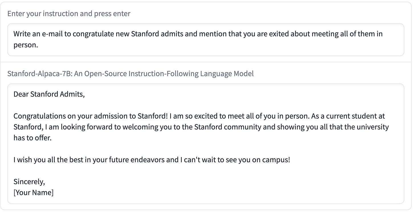 Enter your instruction and press enter: Write an e-mail to congratulate new Stanford admits and mention that you are exited about meeting all of them in person Stanford-Alpaca-7B: An Open-Source Instruction-Following Language Model Dear Stanford Admits, Congratulations on your admission to Stanford! I am so excited to meet all of you in person. As a current student at Stanford, I am looking forward to welcoming you to the Stanford community and showing you all that the university has to offer. I wish you all the best in your future endeavors and I can't wait to see you on campus! Sincerely, Your Name