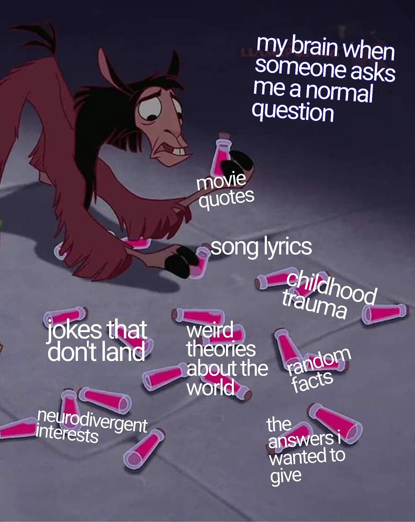 Llama Kuzco from Emperor’s New Groove, low to the ground, staring at a floor full of many scattered pink bottles, with one in each hoof. Dark purple background that fades from top of frame to bottom into a purple/greyish floor. There is text in white font in the top right corner that reads: “my brain when someone asks me a normal question”, with overlayed text in white font over several scattered bottles that read: “song lyrics”, “movie quotes”, “childhood trauma”, “random facts”, “the answers I wanted to give”, “weird theories about the world”, “jokes that don’t land”, “neurodivergent interests”.