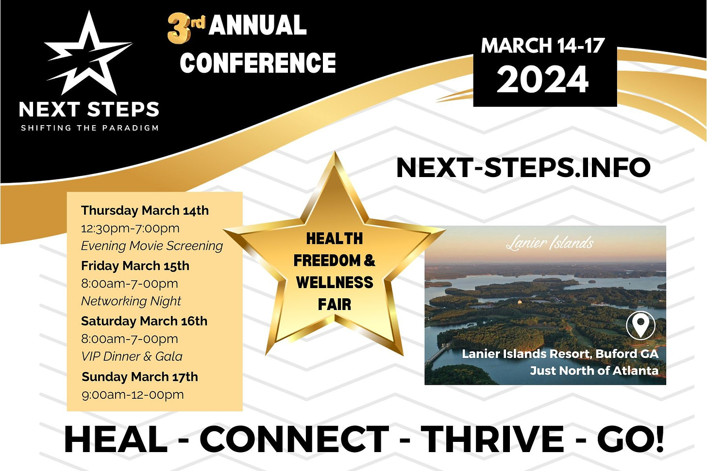 May be an image of one or more people, poster, magazine and text that says '3rd ANNUAL CONFERENCE NEXT STEPS SHIFTING THE PARADIGM MARCH 14-17 2024 NEXT-STEPS.INFO HEALTH FREEDOM & WELLNESS FAIR Thursday March 14th 12:30pm-7:00pm Evening Movie Screening Friday March 15th 8:00am-7-00pm Networking Night Saturday March 16th 8:00am- 8:00am-7-00pm VIP Dinner & Gala Sunday March 17th 9:00am-12-00pm HEAL CONNECT THRIVE Lanierslan Lanier /slands Lanier Islands Resort, Buford GA Just North of Atlanta GO!'