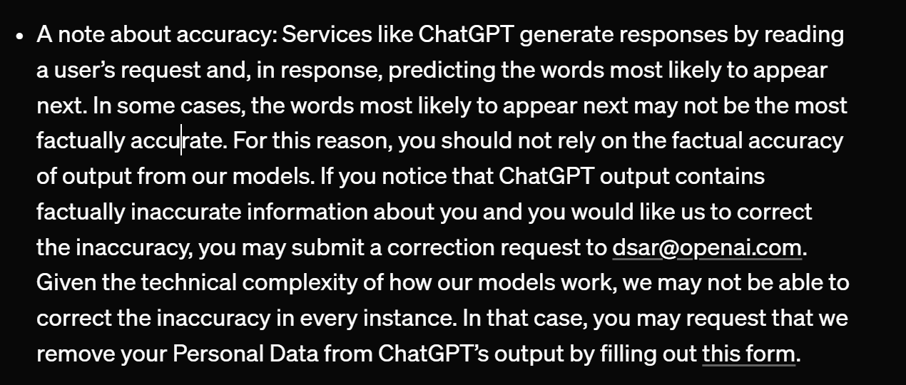 A note about accuracy: Services like ChatGPT generate responses by reading a user’s request and, in response, predicting the words most likely to appear next. In some cases, the words most likely to appear next may not be the most factually accurate. For this reason, you should not rely on the factual accuracy of output from our models. If you notice that ChatGPT output contains factually inaccurate information about you and you would like us to correct the inaccuracy, you may submit a correction request through privacy.openai.com(opens in a new window) or to dsar@openai.com. Given the technical complexity of how our models work, we may not be able to correct the inaccuracy in every instance. In that case, you may request that we remove your Personal Information from ChatGPT’s output by filling out this form(opens in a new window).