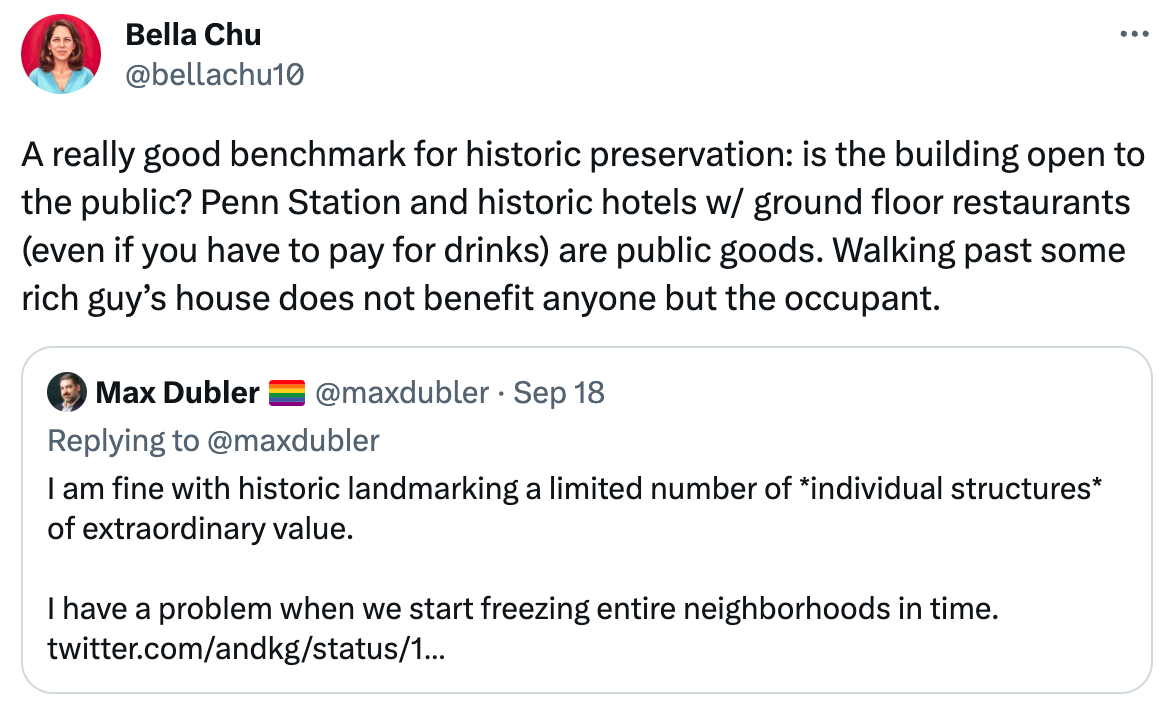  Bella Chu @bellachu10 A really good benchmark for historic preservation: is the building open to the public? Penn Station and historic hotels w/ ground floor restaurants (even if you have to pay for drinks) are public goods. Walking past some rich guy’s house does not benefit anyone but the occupant. Quote Max Dubler 🏳️‍🌈 @maxdubler · Sep 18 Replying to @maxdubler I am fine with historic landmarking a limited number of *individual structures* of extraordinary value.  I have a problem when we start freezing entire neighborhoods in time. https://twitter.com/andkg/status/1703800149221298345?s=46&t=s2lg3xg-3S9fmnfZ2K66kA