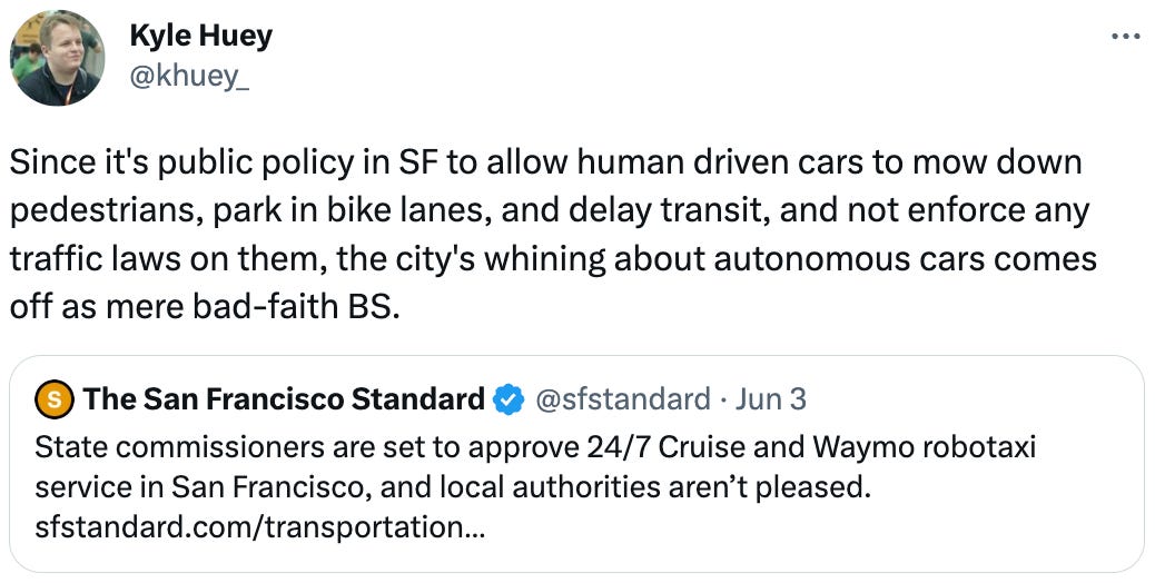  Kyle Huey @khuey_ Since it's public policy in SF to allow human driven cars to mow down pedestrians, park in bike lanes, and delay transit, and not enforce any traffic laws on them, the city's whining about autonomous cars comes off as mere bad-faith BS. Quote Tweet The San Francisco Standard @sfstandard · Jun 3 State commissioners are set to approve 24/7 Cruise and Waymo robotaxi service in San Francisco, and local authorities aren’t pleased.  https://sfstandard.com/transportation/san-francisco-officials-make-last-ditch-effort-to-block-robotaxi-deployment/?taid=647b2c3cab5b67000179ba1a&utm_campaign=trueanthem&utm_medium=social&utm_source=twitter